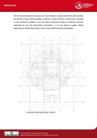 Por tal motivo tratando de cumplir con estos criterios se utilizó elementos estructurales
de formas lo más simples posibles, continuos a todo lo alto de la estructura, ubicados
lo más simétricos posibles y que con ellos la estructura tenga la resistencia sísmica
necesaria en sus dos direcciones principales y a la vez tenga la rigidez lateral
adecuada en ambas direcciones y así no tener deformaciones importantes.
8
 