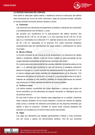 2.2 ESTRUCTURACIÓN DEL EDIFICIO
Para darle la adecuada rigidez lateral y resistencia sísmica la estructura del edificio
esta compuesto por muros de corte, columnas y vigas de concreto armado, ubicados
en ambos sentidos formando pórticos simples y mixtos.
a) Columnas
Las columnas son elementos principalmente sometidos a esfuerzos de compresión
y simultáneamente a los de flexión y corte.
De acuerdo con arquitectura en la estructuración del edificio tenemos dos
columnas de 25 x 50 cm. en los ejes 1 y 4, dos columnas de 25 x 80 cm. en los
ejes 2 y 3 orientadas en la dirección Y-Y, además tenemos dos columnas en el F
de 25 x 60 cm. dispuestas en la dirección X-X, estas columnas trabajarán
principalmente bajo las solicitaciones de carga vertical y solicitaciones de sismo
muy bajas.
b) Muros o Placas
La función principal de los muros es la de proporcionar a la estructura de rigidez
lateral y resistencia. Debido a ello los muros reciben un gran porcentaje de las
cargas laterales provenientes de las fuerzas sísmicas o de viento.
En nuestra estructura aprovechando las paredes laterales colocamos placas en los
ejes 1 y 4, además para conformar la caja del ascensor y escaleras colocamos
placas en los ejes 2 y 3 para controlar los desplazamientos en la dirección Y-Y, de
la misma manera para poder controlar los desplazamientos en la dirección X-X
colocamos dos placas en forma de L en el eje C y una placa tipo canal en el eje E,
tratando de ubicarlas lo más simétrico posibles en ambas direcciones de manera
que produzcan la menor cantidad de efectos de torsión posibles.
c) Techos o Losas
Los techos estarán constituidos por losas aligeradas y macizas que actúan en
forma monolítica con los elementos de soporte, formando un diafragma que une
los pórticos entre sí.
En casi todo el techo se han utilizado losas aligeradas en un sentido, colocando
losas macizas alrededor de los ductos laterales y central de manera de rigidizar
estas zonas y controlar los esfuerzos provocados por las esquinas entrantes que
debido a ellos se producen. También se colocó losas macizas alrededor del
ascensor y la escalera por el mismo motivo antes mencionado.
d) Vigas
Las vigas son elementos que trabajan generalmente a flexión y corte, formando
con los muros y placas los denominados pórticos. Una de sus funciones
9
 