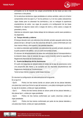 principales es la de trasmitir las cargas provenientes de las losas ya sea a las
columnas o a las placas.
En la estructura tendremos vigas peraltadas en ambos sentidos, salvo en el tramo
comprendido entre los ejes E y F de los pórticos 2 y 3 en los cuales colocaremos
vigas chatas para no atravesar los dormitorios y así no malograr la apariencia
arquitectónica de estos. Las vigas de acuerdo a la configuración de las losas
trabajarán en algunos casos solo a cargas de sismo y otros casos a cargas de
gravedad y sismo,
Además se colocarán vigas chatas debajo de los tabiques cuando sean paralelos a
los aligerados.
e) Tanque elevado y cisterna
El tanque elevado será una estructura de concreto armado apoyada sobre las dos
placas de tipo L del eje C y las dos columnas del eje D, y esta conformado por una
losa maciza inferior, otra superior y las paredes laterales.
La cisterna enterrada será también una estructura de concreto armado ubicado en
la parte posterior del edificio, con un cuarto de bombas al lado.
El volumen de almacenamiento de estas dos estructuras será el correspondiente a
la dotación diaria, mas el volumen de agua contra incendio como lo especifica el
Reglamento Nacional de Construcciones.
f) Cuarto de Máquinas de los Ascensores
El cuarto de maquinas se ubicará sobre el núcleo de la caja de ascensores como
una proyección del mismo y se cumplirá con los requisitos arquitectónicos del
Reglamento Nacional de Construcciones.
Tanto la losa inferior y superior serán losas macizas.
En resumen la configuración de esta estructura es la siguiente:
En el eje X-X
- Eje B: Pórtico de tres tramos donde se ubican parte de las placas laterales,
una placa tipo canal que forma la caja del ascensor y una placa rectangular que forma
la caja de la escalera, unidas por vigas peraltadas.
- Eje C: Pórtico de tres tramos donde se ubican parte de las placas laterales, y
dos placas tipo L, unidas por vigas peraltadas
- Eje D: Pórtico de tres tramos conformado por cuatro columnas unidas por
vigas peraltadas.
- Eje E: Pórtico de tres tramos conformado por parte de las placas laterales y
una placa tipo Canal, unidas por vigas peraltadas.
10
 
