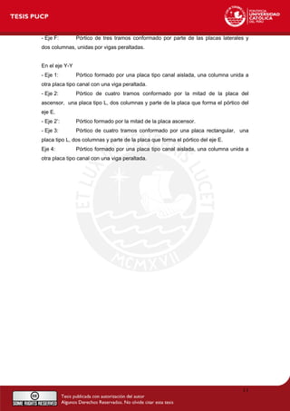 - Eje F: Pórtico de tres tramos conformado por parte de las placas laterales y
dos columnas, unidas por vigas peraltadas.
En el eje Y-Y
- Eje 1: Pórtico formado por una placa tipo canal aislada, una columna unida a
otra placa tipo canal con una viga peraltada.
- Eje 2: Pórtico de cuatro tramos conformado por la mitad de la placa del
ascensor, una placa tipo L, dos columnas y parte de la placa que forma el pórtico del
eje E.
- Eje 2’: Pórtico formado por la mitad de la placa ascensor.
- Eje 3: Pórtico de cuatro tramos conformado por una placa rectangular, una
placa tipo L, dos columnas y parte de la placa que forma el pórtico del eje E.
Eje 4: Pórtico formado por una placa tipo canal aislada, una columna unida a
otra placa tipo canal con una viga peraltada.
11
 