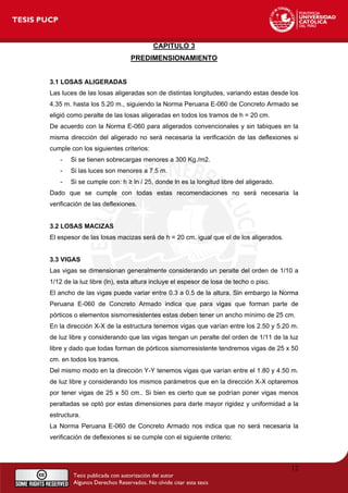 CAPITULO 3
PREDIMENSIONAMIENTO
3.1 LOSAS ALIGERADAS
Las luces de las losas aligeradas son de distintas longitudes, variando estas desde los
4.35 m. hasta los 5.20 m., siguiendo la Norma Peruana E-060 de Concreto Armado se
eligió como peralte de las losas aligeradas en todos los tramos de h = 20 cm.
De acuerdo con la Norma E-060 para aligerados convencionales y sin tabiques en la
misma dirección del aligerado no será necesaria la verificación de las deflexiones si
cumple con los siguientes criterios:
- Si se tienen sobrecargas menores a 300 Kg./m2.
- Si las luces son menores a 7.5 m.
- Si se cumple con: h ≥ ln / 25, donde ln es la longitud libre del aligerado.
Dado que se cumple con todas estas recomendaciones no será necesaria la
verificación de las deflexiones.
3.2 LOSAS MACIZAS
El espesor de las losas macizas será de h = 20 cm. igual que el de los aligerados.
3.3 VIGAS
Las vigas se dimensionan generalmente considerando un peralte del orden de 1/10 a
1/12 de la luz libre (ln), esta altura incluye el espesor de losa de techo o piso.
El ancho de las vigas puede variar entre 0.3 a 0.5 de la altura. Sin embargo la Norma
Peruana E-060 de Concreto Armado indica que para vigas que forman parte de
pórticos o elementos sismorresistentes estas deben tener un ancho mínimo de 25 cm.
En la dirección X-X de la estructura tenemos vigas que varían entre los 2.50 y 5.20 m.
de luz libre y considerando que las vigas tengan un peralte del orden de 1/11 de la luz
libre y dado que todas forman de pórticos sismorresistente tendremos vigas de 25 x 50
cm. en todos los tramos.
Del mismo modo en la dirección Y-Y tenemos vigas que varían entre el 1.80 y 4.50 m.
de luz libre y considerando los mismos parámetros que en la dirección X-X optaremos
por tener vigas de 25 x 50 cm.. Si bien es cierto que se podrían poner vigas menos
peraltadas se optó por estas dimensiones para darle mayor rigidez y uniformidad a la
estructura.
La Norma Peruana E-060 de Concreto Armado nos indica que no será necesaria la
verificación de deflexiones si se cumple con el siguiente criterio:
12
 