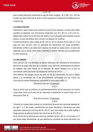 h ≥ ln / 16
para nuestra estructura verificando la viga de mayor longitud, 50 ≥ 520 / 16 = 32.5 se
cumple con este criterio por lo tanto no será necesaria la verificación de deflexiones en
ninguna viga.
3.4 VIGAS CHATAS
Utilizaremos vigas chatas para soportar el peso de los tabiques, cuando estos estén
paralelos al aligerado. Las dimensiones empleadas son 30 x 20 cm. y 40 x 20 cm.,
debiéndose verificar en el momento del diseño si son suficientes para soportar su peso
propio y el peso del tabique de lo contrario se deberán de modificar.
Finalmente tenemos vigas chatas de 90 x 20 cm. en los pórticos de los ejes 2 y 3, se
optó por esta solución para no atravesar los dormitorios con vigas peraltadas,
debiéndose verificar que estas sean capaces de resistir su propio peso y el peso del
aligerado que se apoya sobre estas, debiéndose verificar también que las deflexiones
no sean excesivas.
3.5 COLUMNAS
Para edificios con una densidad de placas adecuada, las columnas se dimensionan
estimando la carga axial que van a soportar, para columnas rectangulares los efectos
de esbeltez son más críticos en la dirección de menor espesor, por lo que se
recomienda utilizar columnas con espesores mínimos de 25 cm.
Para edificios que tengan muros de corte en las dos direcciones, tal que la rigidez
lateral y la resistencia van a ser principalmente controlados por los muros, las
columnas de pueden dimensionar suponiendo un área igual a (Ref. 6):
Área de la columna = P (servicio)
0.45 f’c
Para el mismo tipo de edificios, el predimensionamiento de las columnas con menos
carga axial, como es el caso de las exteriores y esquineras se podrá hacer con un
área igual a (Ref. 6):
Área de la columna = P (servicio)
0.35 f’c
Teniendo en cuenta estos criterios en la estructura tenemos dos columnas laterales en
los ejes 1 y 4, las cuales considerando las áreas tributarias y elementos que ellas
soportaran obtenemos columnas de 25 x 30 cm. pero como estas van a estar sujetas a
carga sísmica se optó por colocar dos columnas de 25 x 50 cm.
De la misma forma tenemos dos columnas centrales de 25 x 80 cm. en los ejes 2 y 3
que tienen estas dimensiones. ya que además de considerar las áreas tributarias, los
13
 