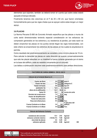 elementos que soportan, también se deberá tomar en cuenta que sobre estas estará
apoyado el tanque elevado.
Finalmente tenemos dos columnas en el F de 25 x 60 cm. que fueron orientadas
horizontalmente para que las vigas chatas que se apoyan sobre estas tengan un mejor
apoyo.
3.6 PLACAS
La Norma Peruana E-060 de Concreto Armado especifica que las placas o muros de
corte serán dimensionadas teniendo especial consideración en los esfuerzos de
compresión generados en los extremos y su resistencia al pandeo, por esta razón se
deben ensanchar las placas en los puntos donde llegan las vigas transversales, con
este criterio se ensancharan los extremos de las placas en los cuales la arquitectura lo
permita.
Como resultado del predimensionamiento se considero como mínimo placas de 15 cm.
Para calcular la densidad de placas en cada dirección se supuso conservadoramente
que solo las placas absorben en su totalidad la fuerza cortante generada por el sismo
en la base del edificio y este es resistido únicamente por el concreto.
Las tablas a continuación resumen este predimensionamiento para ambas direcciones.
FACTORES DE CARGA SISMICA - EN EL EJE X
.
Cálculo de la Cortante Basal en X
Factor de Zona Z= 0.4 zona 3
Factor de Uso U= 1.0 categoría C
Factor de Suelo S= 1.0 tipo S1
parámetro Tp Tp= 0.4 tipo S1
altura de la edificación hn= 19.50 m.
factor Ct Ct= 60 muros de corte
Periodo de la estructura T= 0.33 seg.
Factor de Amplificación C= 2.50
Factor de reducción R= 6
Peso de la Estructura P= 1755 Ton.
Fuerza Cortante en la Base V= 16.7
% del peso del
edificio
Fuerza Cortante en la Base V= 293 Ton.
Cálculo del Esfuerzo Cortante
resistencia del concreto f'c= 210 kg/cm2
esfuerzo cortante máximo τ=0.53x√f'c 7.68 kg/cm2
área total de placas A= 4.20 m2
esfuerzo aplicado τ=V/A 6.96 kg/cm2 OK
14
 