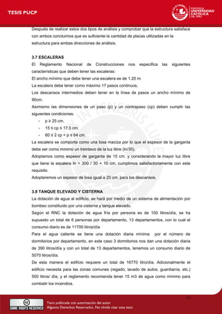 Después de realizar estos dos tipos de análisis y comprobar que la estructura satisface
con ambos concluimos que es suficiente la cantidad de placas utilizadas en la
estructura para ambas direcciones de análisis.
3.7 ESCALERAS
El Reglamento Nacional de Construcciones nos especifica las siguientes
características que deben tener las escaleras:
El ancho mínimo que debe tener una escalera es de 1.20 m.
La escalera debe tener como máximo 17 pasos continuos.
Los descansos intermedios deben tener en la línea de pasos un ancho mínimo de
90cm.
Asimismo las dimensiones de un paso (p) y un contrapaso (cp) deben cumplir las
siguientes condiciones:
- p ≥ 25 cm.
- 15 ≤ cp ≤ 17.5 cm.
- 60 ≤ 2 cp + p ≤ 64 cm.
La escalera se comporta como una losa maciza por lo que el espesor de la garganta
debe ser como mínimo un treintavo de la luz libre (ln/30).
Adoptamos como espesor de garganta de 15 cm. y considerando la mayor luz libre
que tiene la escalera ln = 300 / 30 = 10 cm. cumplimos satisfactoriamente con este
requisito.
Adoptaremos un espesor de losa igual a 20 cm. para los descansos.
3.8 TANQUE ELEVADO Y CISTERNA
La dotación de agua al edificio, se hará por medio de un sistema de alimentación por
bombeo constituido por una cisterna y tanque elevado.
Según el RNC la dotación de agua fría por persona es de 150 litros/día, se ha
supuesto un total de 6 personas por departamento, 13 departamentos, con lo cual el
consumo diario es de 11700 litros/día
Para el agua caliente se tiene una dotación diaria mínima por el número de
dormitorios por departamento, en este caso 3 dormitorios nos dan una dotación diaria
de 390 litros/día y con un total de 13 departamentos, tenemos un consumo diario de
5070 litros/día.
De esta manera el edificio requiere un total de 16770 litro/día. Adicionalmente el
edificio necesita para las zonas comunes (regado, lavado de autos, guardianía, etc.)
500 litros/ día, y el reglamento recomienda tener 15 m3 de agua como mínimo para
combatir los incendios.
17
 