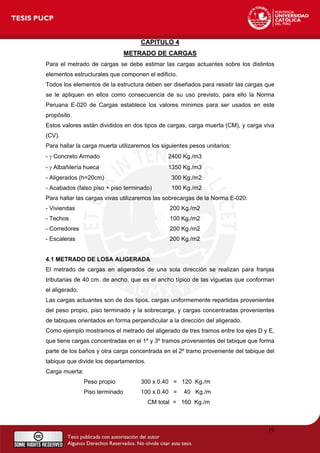 CAPITULO 4
METRADO DE CARGAS
Para el metrado de cargas se debe estimar las cargas actuantes sobre los distintos
elementos estructurales que componen el edificio.
Todos los elementos de la estructura deben ser diseñados para resistir las cargas que
se le apliquen en ellos como consecuencia de su uso previsto, para ello la Norma
Peruana E-020 de Cargas establece los valores mínimos para ser usados en este
propósito.
Estos valores están divididos en dos tipos de cargas, carga muerta (CM), y carga viva
(CV).
Para hallar la carga muerta utilizaremos los siguientes pesos unitarios:
- γ Concreto Armado 2400 Kg./m3
- γ Albañilería hueca 1350 Kg./m3
- Aligerados (h=20cm) 300 Kg./m2
- Acabados (falso piso + piso terminado) 100 Kg./m2
Para hallar las cargas vivas utilizaremos las sobrecargas de la Norma E-020:
- Viviendas 200 Kg./m2
- Techos 100 Kg./m2
- Corredores 200 Kg./m2
- Escaleras 200 Kg./m2
4.1 METRADO DE LOSA ALIGERADA
El metrado de cargas en aligerados de una sola dirección se realizan para franjas
tributarias de 40 cm. de ancho, que es el ancho típico de las viguetas que conforman
el aligerado.
Las cargas actuantes son de dos tipos, cargas uniformemente repartidas provenientes
del peso propio, piso terminado y la sobrecarga, y cargas concentradas provenientes
de tabiques orientados en forma perpendicular a la dirección del aligerado.
Como ejemplo mostramos el metrado del aligerado de tres tramos entre los ejes D y E,
que tiene cargas concentradas en el 1º y 3º tramos provenientes del tabique que forma
parte de los baños y otra carga concentrada en el 2º tramo proveniente del tabique del
tabique que divide los departamentos.
Carga muerta:
Peso propio 300 x 0.40 = 120 Kg./m
Piso terminado 100 x 0.40 = 40 Kg./m
CM total = 160 Kg./m
19
 