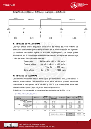 Carga Viva (ton/m) (cargas distribuidas asignadas en cada tramo)
1 ton/m 1ton/m
0.8 ton/m 0.6 ton/m
B C D E F
3.90 3.75 5.40 5.60
4.4 METRADO DE VIGAS CHATAS
Las vigas chatas estarán dispuestas en las losas de manera de poder controlar las
deflexiones ocasionadas por los tabiques estén en la misma dirección del aligerado,
por tal motivo solo estarán sujetas a la acción de su peso propio y del tabique que se
apoya sobre ella. A continuación mostraremos el metrado de cargas que tendrá la viga
chata que se encuentra entre los ejes D y E.
Peso propio 2400 x 0.40 x 0.20 = 192 kg./m
Peso del tabique 1350 x 0.15 x 2.45 = 496 kg./m
Total CM = 688 kg/m
Carga Ultima = CM x 1.5 ≈ 1030 kg/m.
4.5 METRADO DE COLUMNAS
Las columnas reciben las cargas de las vigas que concurren a ellas, para realizar el
metrado estas hacemos uso del método de las áreas tributarias y dentro de esta se
considerará el peso propio de la columna y todo lo que se encuentre en el área
tributaria de la columna (vigas, aligerado, tabiques y acabados).
A continuación mostraremos el metrado de la columna central de 80 x 25 cm.
22
 