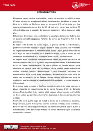 RESUMEN DE TESIS
El presente trabajo consiste en el análisis y diseño estructural de un edificio de siete
(7) pisos en concreto armado destinados a departamentos, ubicado en la ciudad de
Lima en el distrito de Miraflores, sobre un terreno de 617 m2 de área, con dos
departamentos por piso con un área de 139 m2 cada uno y con un área común de 22
m2 destinados para la ubicación del ascensor, escaleras y hall de acceso en cada
piso.
El terreno de Cimentación esta constituido de la grava típica de la ciudad de Lima, con
un esfuerzo admisible (Capacidad Portante) del terreno de 4 Kg./cm2
a 1.30 m. de
profundidad.
El trabajo está dividido en cuatro etapas, la primera aborda la estructuración,
predimensionamiento, metrado de cargas y diseño de losas, utilizando para el metrado
de cargas lo establecido en la Norma Peruana E-020 de Cargas, para el análisis de las
losas hojas de cálculo basadas en el método de Cross y para el diseño se han
utilizado los requerimientos de la Norma Peruana E-060 de Concreto Armado.
La segunda etapa consistió en realizar el análisis sísmico del edificio para el cual se
utilizó el programa SAP 2000, siguiendo las pautas establecidas en la Norma Peruana
E-030 de Diseño Sismorresistente. Se realizó primero un análisis estático para
determinar el cortante basal para compararlo con la cortante hallada mediante el
análisis dinámico realizado posteriormente y para finalmente comprobar los
requerimientos de la norma antes mencionada. Adicionalmente en esta etapa se
realizó una comparación de las fuerzas internas halladas utilizando dos tipos de
modelación para la estructura, el modelo pseudo tridimensional y el modelo espacial o
tridimensional.
En la tercera etapa se realizó el diseño en concreto armado de las vigas, columnas y
placas siguiendo los requerimientos de la Norma Peruana E-060 de Concreto
Armado. Para el análisis de las vigas se utilizó hojas de cálculo basadas en el método
de Cross y otras que permitan determinar los diagramas de iteración de las columnas
y placas.
Finalmente en la Cuarta etapa se realizó el diseño de la cimentación, escaleras,
tanque elevado, cuarto de máquinas, cisterna, cuarto de bombas y cerco perimétrico.
El diseño se basó en los requerimientos de las Normas Peruanas E-050 de Suelos y
Cimentaciones, E-060 de Concreto Armado y E-070 de Albañilería según sea el caso
del elemento a diseñar.
 