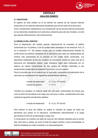 CAPITULO 5
ANALISIS SISMICO
5.1 OBJETIVOS
El objetivo de este análisis es el de estimar los valores de las fuerzas internas
producidas en los distintos elementos resistentes que forman parte de la estructura.
Como complemento realizaremos una comparación de las fuerzas internas producidas
en los elementos resistentes de la estructura utilizando para ello dos modelos, uno del
tipo pseudo tridimensional y otro tridimensional.
5.2 MODELO DEL EDIFICIO
Para la idealización del modelo pseudo tridimensional se consideró al edificio
conformado por 10 pórticos, 5 de los cuales están orientados en las dirección X-X y 5
en la dirección Y-Y. De manera similar para el modelo tridimensional también se
conformaron los pórticos resistentes de la estructura, pero esta vez idealizándolos de
manera más aproximada en la posición en los cuales serán construidos. Los
elementos resistentes de los dos modelos se encuentran unidos en cada nivel de la
estructura por diafragmas rígidos, cada diafragma rígido esta compuesto por un
sistema de masas concentradas de tres grados de libertad, asociados a dos
componentes ortogonales de traslación horizontal y una de rotación.
Para el concreto que es el material por el cual están compuestos los elementos de la
estructura se consideraron las siguientes características elásticas:
- modulo de elasticidad E = 2.2 x 106
ton/m2
- modulo de poisson ν = 0.15
También se consideró un material rígido del cual están conformados los brazos que
unen el centro de las placas a las vigas que concurren a estas, considerando para este
material la siguiente característica elástica:
- modulo de elasticidad E = 2.2 x 109
ton/m2
Para estimar el peso del edificio se realizó el metrado de cargas de todos los
elementos que actúan en la estructura, considerando adicionalmente a la carga
permanente el 25% de la sobrecarga o carga viva.
A continuación se muestra una tabla de resumen del metrado realizado para el primer
piso, piso típico y azotea, así como el total de cargas muertas y vivas consideradas, el
total de toneladas por metro cuadrado y la masa participante.
25
 