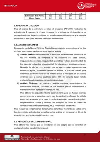 Tx Ty Cx Cy
Estimación de la Norma 0.33 0.33 2.50 2.50
Masas Reales 0.41 0.32 2.44 2.50
5.4 PROGRAMA UTILIZADO
Para el análisis de la estructura se utilizó el programa SAP 2000, modelando la
estructura de 2 maneras, la primera considerando el método de pórticos planos en
ambas direcciones, llegando a obtener un modelo pseudo tridimensional y la segunda
modelando la estructura mediante un modelo tridimensional.
5.5 ANALISIS EMPLEADOS
De acuerdo con la Norma E-030 de Diseño Sismorresistente se sometieron a los dos
modelos estructurales idealizados a dos tipos de análisis:
a) Análisis Estático: De acuerdo con lo estipulado en la norma se verificó que en
los dos modelos se cumpliese la no existencia de: pisos blandos,
irregularidades de masa, irregularidad geométrica vertical, discontinuidad de
los sistemas resistentes, discontinuidad del diafragma y esquinas entrantes.
Después de ello se pudo concluir que los dos modelos representan una
estructura regular, pudiéndose realizar el análisis, el cual nos servirá para
determinar el mínimo valor de la cortante basal a considerar en el análisis
dinámico, que la norma establece como 80% del cortante basal hallado
mediante le análisis estático para edificios regulares.
b) Análisis Dinámico: se realizaron análisis mediante procedimientos de
combinación espectral, utilizando los dos modelos pseudo tridimensional y
tridimensional con 3 grados de libertad por piso.
Para obtener la respuesta máxima esperada tanto para las fuerzas internas
componentes de la estructura, como para los parámetros globales del edificio
como fuerza cortante en la base, cortante de entrepiso, momentos de volteo,
desplazamientos totales y relativos de entrepiso se utilizo el criterio de
combinación cuadrática completa (CQC), contemplada en la norma.
Para realizar las comparaciones de las fuerzas cortantes y momentos de volteo entre
los dos modelos estructurales se realizaron los análisis sin considerar el 5% de la
excentricidad accidental estipulado en la norma.
5.6 RESULTADOS DEL ANALISIS SISMICO
Para obtener los valores que se consideran en este acápite solo se consideró el
analizar el modelo pseudo tridimensional.
27
 