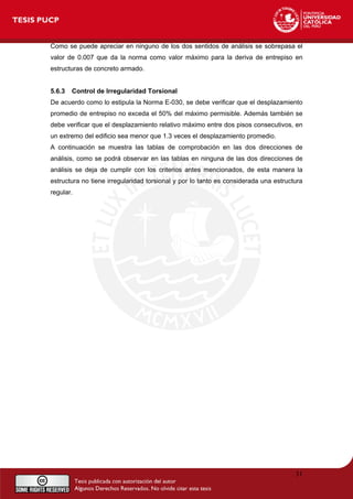 Como se puede apreciar en ninguno de los dos sentidos de análisis se sobrepasa el
valor de 0.007 que da la norma como valor máximo para la deriva de entrepiso en
estructuras de concreto armado.
5.6.3 Control de Irregularidad Torsional
De acuerdo como lo estipula la Norma E-030, se debe verificar que el desplazamiento
promedio de entrepiso no exceda el 50% del máximo permisible. Además también se
debe verificar que el desplazamiento relativo máximo entre dos pisos consecutivos, en
un extremo del edificio sea menor que 1.3 veces el desplazamiento promedio.
A continuación se muestra las tablas de comprobación en las dos direcciones de
análisis, como se podrá observar en las tablas en ninguna de las dos direcciones de
análisis se deja de cumplir con los criterios antes mencionados, de esta manera la
estructura no tiene irregularidad torsional y por lo tanto es considerada una estructura
regular.
31
 