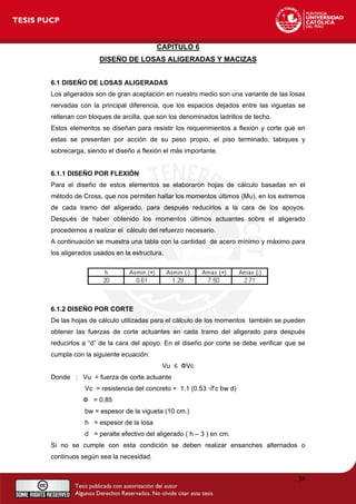 CAPITULO 6
DISEÑO DE LOSAS ALIGERADAS Y MACIZAS
6.1 DISEÑO DE LOSAS ALIGERADAS
Los aligerados son de gran aceptación en nuestro medio son una variante de las losas
nervadas con la principal diferencia, que los espacios dejados entre las viguetas se
rellenan con bloques de arcilla, que son los denominados ladrillos de techo.
Estos elementos se diseñan para resistir los requerimientos a flexión y corte que en
estas se presentan por acción de su peso propio, el piso terminado, tabiques y
sobrecarga, siendo el diseño a flexión el más importante.
6.1.1 DISEÑO POR FLEXIÓN
Para el diseño de estos elementos se elaboraron hojas de cálculo basadas en el
método de Cross, que nos permiten hallar los momentos últimos (Mu), en los extremos
de cada tramo del aligerado, para después reducirlos a la cara de los apoyos.
Después de haber obtenido los momentos últimos actuantes sobre el aligerado
procedemos a realizar el cálculo del refuerzo necesario.
A continuación se muestra una tabla con la cantidad de acero mínimo y máximo para
los aligerados usados en la estructura.
6.1.2 DISEÑO POR CORTE
De las hojas de cálculo utilizadas para el cálculo de los momentos también se pueden
obtener las fuerzas de corte actuantes en cada tramo del aligerado para después
reducirlos a “d” de la cara del apoyo. En el diseño por corte se debe verificar que se
cumpla con la siguiente ecuación:
Vu ≤ ФVc
Donde : Vu = fuerza de corte actuante
Vc = resistencia del concreto = 1.1 (0.53 √f’c bw d)
Ф = 0.85
bw = espesor de la vigueta (10 cm.)
h = espesor de la losa
d = peralte efectivo del aligerado ( h – 3 ) en cm.
Si no se cumple con esta condición se deben realizar ensanches alternados o
continuos según sea la necesidad.
38
 