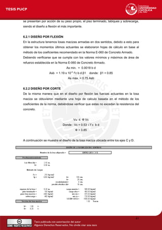se presentan por acción de su peso propio, el piso terminado, tabiques y sobrecarga,
siendo el diseño a flexión el más importante.
6.2.1 DISEÑO POR FLEXIÓN
En la estructura tenemos losas macizas armadas en dos sentidos, debido a esto para
obtener los momentos últimos actuantes se elaboraron hojas de cálculo en base al
método de los coeficientes recomendado en la Norma E-060 de Concreto Armado.
Debiendo verificarse que se cumpla con los valores mínimos y máximos de área de
refuerzo establecida en la Norma E-060 de Concreto Armado.
As min. = 0.0018 b d
Asb = 1.19 x 10-4
f’c b d β1 donde: β1 = 0.85
As máx. = 0.75 Asb
6.2.2 DISEÑO POR CORTE
De la misma manera que en el diseño por flexión las fuerzas actuantes en la losa
maciza se obtuvieron mediante una hoja de calculo basada en el método de los
coeficientes de la norma, debiéndose verificar que estas no excedan la resistencia del
concreto.
Vu ≤ Ф Vc
Donde : Vc = 0.53 √ f´c b d
Ф = 0.85
A continuación se muestra el diseño de la losa maciza ubicada entre los ejes C y D.
41
 