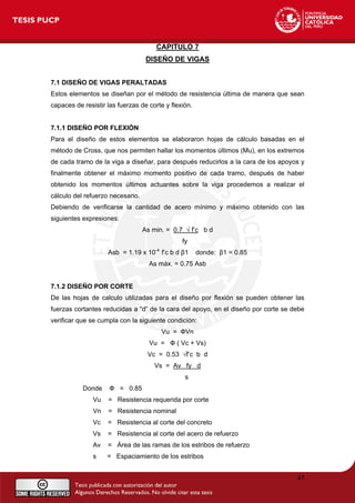 CAPITULO 7
DISEÑO DE VIGAS
7.1 DISEÑO DE VIGAS PERALTADAS
Estos elementos se diseñan por el método de resistencia última de manera que sean
capaces de resistir las fuerzas de corte y flexión.
7.1.1 DISEÑO POR FLEXIÓN
Para el diseño de estos elementos se elaboraron hojas de cálculo basadas en el
método de Cross, que nos permiten hallar los momentos últimos (Mu), en los extremos
de cada tramo de la viga a diseñar, para después reducirlos a la cara de los apoyos y
finalmente obtener el máximo momento positivo de cada tramo, después de haber
obtenido los momentos últimos actuantes sobre la viga procedemos a realizar el
cálculo del refuerzo necesario.
Debiendo de verificarse la cantidad de acero mínimo y máximo obtenido con las
siguientes expresiones:
As min. = 0.7 √ f’c b d
fy
Asb = 1.19 x 10-4
f’c b d β1 donde: β1 = 0.85
As máx. = 0.75 Asb
7.1.2 DISEÑO POR CORTE
De las hojas de calculo utilizadas para el diseño por flexión se pueden obtener las
fuerzas cortantes reducidas a “d” de la cara del apoyo, en el diseño por corte se debe
verificar que se cumpla con la siguiente condición:
Vu = ФVn
Vu = Ф ( Vc + Vs)
Vc = 0.53 √f’c b d
Vs = Av fy d
s
Donde Ф = 0.85
Vu = Resistencia requerida por corte
Vn = Resistencia nominal
Vc = Resistencia al corte del concreto
Vs = Resistencia al corte del acero de refuerzo
Av = Área de las ramas de los estribos de refuerzo
s = Espaciamiento de los estribos
43
 
