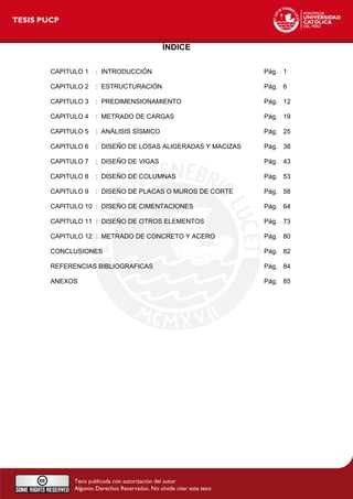 ÍNDICE
CAPITULO 1 : INTRODUCCIÓN Pág. 1
CAPITULO 2 : ESTRUCTURACIÓN Pág. 6
CAPITULO 3 : PREDIMENSIONAMIENTO Pág. 12
CAPITULO 4 : METRADO DE CARGAS Pág. 19
CAPITULO 5 : ANÁLISIS SÍSMICO Pág. 25
CAPITULO 6 : DISEÑO DE LOSAS ALIGERADAS Y MACIZAS Pág. 38
CAPITULO 7 : DISEÑO DE VIGAS Pág. 43
CAPITULO 8 : DISEÑO DE COLUMNAS Pág. 53
CAPITULO 9 : DISEÑO DE PLACAS O MUROS DE CORTE Pág. 58
CAPITULO 10 : DISEÑO DE CIMENTACIONES Pág. 64
CAPITULO 11 : DISEÑO DE OTROS ELEMENTOS Pág. 73
CAPITULO 12 : METRADO DE CONCRETO Y ACERO Pág. 80
CONCLUSIONES Pág. 82
REFERENCIAS BIBLIOGRAFICAS Pág. 84
ANEXOS Pág. 85
 