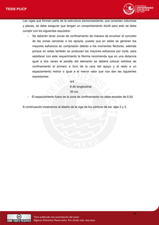 Las vigas que forman parte de la estructura sismorresistente, que conectan columnas
y placas, se debe asegurar que tengan un comportamiento dúctil para esto se debe
cumplir con los siguientes requisitos:
- Se deberán tener zonas de confinamiento de manera de envolver el concreto
de las zonas cercanas a los apoyos, puesto que en estas se generan los
mayores esfuerzos en compresión debido a los momentos flectores, además
porque en estas también se producen los mayores esfuerzos por corte, para
satisfacer con este requerimiento la Norma recomienda que en una distancia
igual a dos veces el peralte del elemento se deberá colocar estribos de
confinamiento el primero a 5cm de la cara del apoyo y el resto a un
espaciamiento menor o igual a el menor valor que nos dan las siguientes
expresiones:
d/4
8 db longitudinal
30 cm.
- El espaciamiento fuera de la zona de confinamiento no debe exceder de 0.5d.
A continuación mostramos el diseño de la viga de los pórticos de los ejes 2 y 3.
44
 