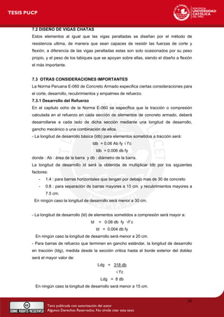 7.2 DISEÑO DE VIGAS CHATAS
Estos elementos al igual que las vigas peraltadas se diseñan por el método de
resistencia ultima, de manera que sean capaces de resistir las fuerzas de corte y
flexión, a diferencia de las vigas peraltadas estas son solo ocasionados por su peso
propio, y el peso de los tabiques que se apoyan sobre ellas, siendo el diseño a flexión
el más importante.
7.3 OTRAS CONSIDERACIONES IMPORTANTES
La Norma Peruana E-060 de Concreto Armado especifica ciertas consideraciones para
el corte, desarrollo, recubrimientos y empalmes de refuerzo.
7.3.1 Desarrollo del Refuerzo
En el capitulo ocho de la Norma E-060 se especifica que la tracción o compresión
calculada en el refuerzo en cada sección de elementos de concreto armado, deberá
desarrollarse a cada lado de dicha sección mediante una longitud de desarrollo,
gancho mecánico o una combinación de ellos.
- La longitud de desarrollo básica (ldb) para elementos sometidos a tracción será:
ldb = 0.06 Ab fy √ f’c
ldb = 0.006 db fy
donde : Ab : área de la barra y db : diámetro de la barra.
La longitud de desarrollo ld será la obtenida de multiplicar ldb por los siguientes
factores:
- 1.4 : para barras horizontales que tengan por debajo mas de 30 de concreto
- 0.8 : para separación de barras mayores a 15 cm. y recubrimientos mayores a
7.5 cm.
En ningún caso la longitud de desarrollo será menor a 30 cm.
- La longitud de desarrollo (ld) de elementos sometidos a compresión será mayor a:
ld = 0.08 db fy √f´c
ld = 0.004 db fy
En ningún caso la longitud de desarrollo será menor a 20 cm.
- Para barras de refuerzo que terminen en gancho estándar, la longitud de desarrollo
en tracción (ldg), medida desde la sección critica hasta el borde exterior del doblez
será el mayor valor de:
Ldg = 318 db
√ f’c
Ldg = 8 db
En ningún caso la longitud de desarrollo será menor a 15 cm.
50
 