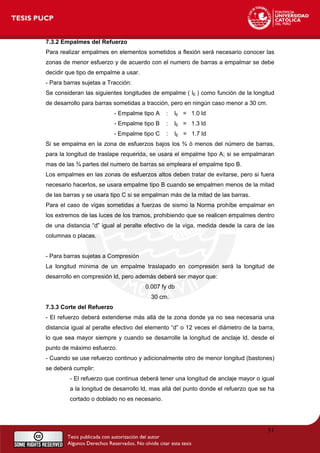 7.3.2 Empalmes del Refuerzo
Para realizar empalmes en elementos sometidos a flexión será necesario conocer las
zonas de menor esfuerzo y de acuerdo con el numero de barras a empalmar se debe
decidir que tipo de empalme a usar.
- Para barras sujetas a Tracción:
Se consideran las siguientes longitudes de empalme ( lE ) como función de la longitud
de desarrollo para barras sometidas a tracción, pero en ningún caso menor a 30 cm.
- Empalme tipo A : lE = 1.0 ld
- Empalme tipo B : lE = 1.3 ld
- Empalme tipo C : lE = 1.7 ld
Si se empalma en la zona de esfuerzos bajos los ¾ ó menos del número de barras,
para la longitud de traslape requerida, se usara el empalme tipo A; si se empalmaran
mas de las ¾ partes del numero de barras se empleara el empalme tipo B.
Los empalmes en las zonas de esfuerzos altos deben tratar de evitarse, pero si fuera
necesario hacerlos, se usara empalme tipo B cuando se empalmen menos de la mitad
de las barras y se usara tipo C si se empalman más de la mitad de las barras.
Para el caso de vigas sometidas a fuerzas de sismo la Norma prohíbe empalmar en
los extremos de las luces de los tramos, prohibiendo que se realicen empalmes dentro
de una distancia “d” igual al peralte efectivo de la viga, medida desde la cara de las
columnas o placas.
- Para barras sujetas a Compresión
La longitud mínima de un empalme traslapado en compresión será la longitud de
desarrollo en compresión ld, pero además deberá ser mayor que:
0.007 fy db
30 cm.
7.3.3 Corte del Refuerzo
- El refuerzo deberá extenderse más allá de la zona donde ya no sea necesaria una
distancia igual al peralte efectivo del elemento “d” o 12 veces el diámetro de la barra,
lo que sea mayor siempre y cuando se desarrolle la longitud de anclaje ld, desde el
punto de máximo esfuerzo.
- Cuando se use refuerzo continuo y adicionalmente otro de menor longitud (bastones)
se deberá cumplir:
- El refuerzo que continua deberá tener una longitud de anclaje mayor o igual
a la longitud de desarrollo ld, mas allá del punto donde el refuerzo que se ha
cortado o doblado no es necesario.
51
 