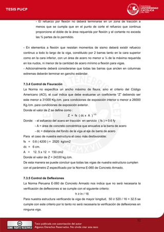 - El refuerzo por flexión no deberá terminarse en un zona de tracción a
menos que se cumpla que en el punto de corte el refuerzo que continua
proporcione el doble de la área requerida por flexión y el cortante no exceda
las ¾ partes de lo permitido.
- En elementos a flexión que resistan momentos de sismo deberá existir refuerzo
continuo a todo lo largo de la viga, constituido por 2 barras tanto en la cara superior
como en la cara inferior, con un área de acero no menor a ¼ de la máxima requerida
en los nudos, ni menor de la cantidad de acero mínimo a flexión para vigas.
- Adicionalmente deberá considerarse que todas las barras que anclen en columnas
extremas deberán terminar en gancho estándar.
7.3.4 Control de Fisuración
La Norma no especifica un ancho máximo de fisura, sino el criterio del Código
Americano (ACI), el cual indica que debe evaluarse un coeficiente “Z” debiendo ser
este menor a 31000 Kg./cm. para condiciones de exposición interior o menor a 26000
Kg./cm. para condiciones de exposición exterior.
Donde el valor de Z se define como :
Z = fs ( dc x A ) 1/3
Donde: - el esfuerzo del acero en tracción en servicio ( fs ) = 0.6 fy
- A = área de concreto concéntrica que envuelve a la barra de acero
- dc = distancia del fondo de la viga al eje de barra de acero
Para el caso de nuestra estructura el caso más desfavorable:
fs = 0.6 ( 4200 ) = 2520 kg/cm2
dc = 6 cm.
A = 12. 5 x 12 = 150 cm2
Donde el valor de Z = 24330 kg./cm.
De esta manera se puede concluir que todas las vigas de nuestra estructura cumplen
con el parámetro Z especificado por la Norma E-060 de Concreto Armado.
7.3.5 Control de Deflexiones
La Norma Peruana E-060 de Concreto Armado nos indica que no será necesaria la
verificación de deflexiones si se cumple con el siguiente criterio:
h ≥ ln / 16
Para nuestra estructura verificando la viga de mayor longitud, 50 ≥ 520 / 16 = 32.5 se
cumple con este criterio por lo tanto no será necesaria la verificación de deflexiones en
ninguna viga.
52
 