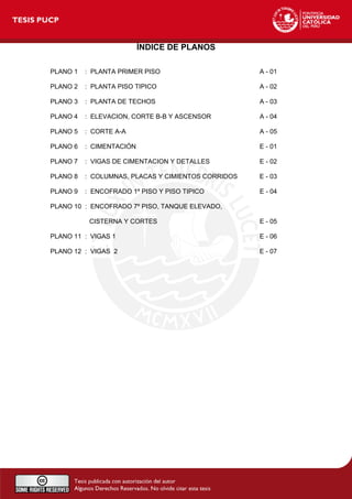 ÍNDICE DE PLANOS
PLANO 1 : PLANTA PRIMER PISO A - 01
PLANO 2 : PLANTA PISO TIPICO A - 02
PLANO 3 : PLANTA DE TECHOS A - 03
PLANO 4 : ELEVACION, CORTE B-B Y ASCENSOR A - 04
PLANO 5 : CORTE A-A A - 05
PLANO 6 : CIMENTACIÓN E - 01
PLANO 7 : VIGAS DE CIMENTACION Y DETALLES E - 02
PLANO 8 : COLUMNAS, PLACAS Y CIMIENTOS CORRIDOS E - 03
PLANO 9 : ENCOFRADO 1º PISO Y PISO TIPICO E - 04
PLANO 10 : ENCOFRADO 7º PISO, TANQUE ELEVADO,
CISTERNA Y CORTES E - 05
PLANO 11 : VIGAS 1 E - 06
PLANO 12 : VIGAS 2 E - 07
 