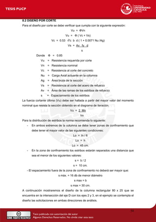 8.2 DISEÑO POR CORTE
Para el diseño por corte se debe verificar que cumpla con la siguiente expresión:
Vu = ФVn
Vu = Ф ( Vc + Vs)
Vc = 0.53 √f’c b d ( 1 + 0.0071 Nu /Ag)
Vs = Av fy d
s
Donde Ф = 0.85
Vu = Resistencia requerida por corte
Vn = Resistencia nominal
Vc = Resistencia al corte del concreto
Nu = Carga Axial actuante en la columna
Ag = Área bruta de la sección
Vs = Resistencia al corte del acero de refuerzo
Av = Área de las ramas de los estribos de refuerzo
s = Espaciamiento de los estribos
La fuerza cortante última (Vu) debe ser hallada a partir del mayor valor del momento
nominal que resista la sección obtenido en el diagrama de iteración.
Vu = 2 Mn
hn
Para la distribución de estribos la norma recomienda lo siguiente:
- En ambos extremos de la columna se debe tener zonas de confinamiento que
debe tener el mayor valor de las siguientes condiciones:
Lo = ln / 6
Lo = h
Lo = 45 cm.
- En la zona de confinamiento los estribos estarán separados una distancia que
sea el menor de los siguientes valores:
s = b / 2
s = 10 cm.
- El espaciamiento fuera de la zona de confinamiento no deberá ser mayor que:
s máx. = 16 db de menor diámetro
s max = b
s max = 30 cm.
A continuación mostraremos el diseño de la columna rectangular 80 x 25 que se
encuentra en la intersección del eje D con los ejes 2 y 3, en el ejemplo se contempla el
diseño las solicitaciones en ambas direcciones de análisis.
54
 