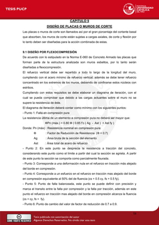 CAPITULO 9
DISEÑO DE PLACAS O MUROS DE CORTE
Las placas o muros de corte son llamados así por el gran porcentaje del cortante basal
que absorben, los muros de corte están sujetas a cargas axiales, de corte y flexión por
lo tanto deben ser diseñadas para la acción combinada de estas.
9.1 DISEÑO POR FLEXOCOMPRESIÓN
De acuerdo con lo estipulado en la Norma E-060 de Concreto Armado las placas que
forman parte de la estructura analizada son muros esbeltos, por lo tanto serán
diseñadas a flexocompresión.
El refuerzo vertical debe ser repartido a todo lo largo de la longitud del muro,
cumpliendo con el acero mínimo de refuerzo vertical; además se debe tener refuerzo
concentrado en los extremos de los muros, debiendo de confinarse estos núcleos con
estribos.
Cumpliendo con estos requisitos se debe elaborar un diagrama de iteración, con el
cual se pueda comprobar que debido a las cargas actuantes sobre el muro no se
supere la resistencia de éste.
El diagrama de iteración deberá contar como mínimo con los siguientes puntos:
- Punto 1: Falla en compresión pura
La resistencia última de un elemento a compresión pura no deberá ser mayor que:
ФPn (máx.) = 0.80 Ф ( 0.85 f’c ( Ag - Ast ) + Ast fy )
Donde: Pn (máx) : Resistencia nominal en compresión pura
Ф : Factor de Reducción de Resistencia (Ф = 0.7)
Ag : Área bruta de la sección del elemento
Ast : Área total de acero de refuerzo
- Punto 2: En este punto se desprecia la resistencia a tracción del concreto,
considerando este punto como el límite a partir del cual la sección se agrieta. A partir
de este punto la sección se comporta como parcialmente fisurada.
- Punto 3: Corresponde a una deformación nula en el refuerzo en tracción más alejado
del borde en compresión.
- Punto 4: Corresponde a un esfuerzo en el refuerzo en tracción mas alejado del borde
en compresión equivalente al 50% del de fluencia (εs = 0.5 εy, fs = 0.5 fy).
- Punto 5: Punto de falla balanceada, este punto se puede definir con precisión y
marca el transito entre la falla por compresión y la falla por tracción, además en este
punto el refuerzo en tracción mas alejado del borde en compresión alcanza la fluencia
(εs = εy, fs = fy).
- Punto 6: Punto de cambio del valor de factor de reducción de 0.7 a 0.9.
58
 