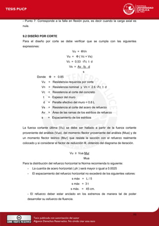 - Punto 7: Corresponde a la falla en flexión pura, es decir cuando la carga axial es
nula.
9.2 DISEÑO POR CORTE
Para el diseño por corte se debe verificar que se cumpla con las siguientes
expresiones:
Vu = ФVn
Vu = Ф ( Vc + Vs)
Vc = 0.53 √f’c t d
Vs = Av fy d
s
Donde Ф = 0.85
Vu = Resistencia requerida por corte
Vn = Resistencia nominal y Vn < 2.6 √f’c t d
Vc = Resistencia al corte del concreto
t = Espesor del muro
d = Peralte efectivo del muro = 0.8 L
Vs = Resistencia al corte del acero de refuerzo
Av = Área de las ramas de los estribos de refuerzo
s = Espaciamiento de los estribos
La fuerza cortante última (Vu) se debe ser hallado a partir de la fuerza cortante
proveniente del análisis (Vua), del momento flector proveniente del análisis (Mua) y de
un momento flector teórico (Mur) que resiste la sección con el refuerzo realmente
colocado y si considerar el factor de reducción Ф, obtenido del diagrama de iteración.
Vu ≥ Vua Mur
Mua
Para la distribución del refuerzo horizontal la Norma recomienda lo siguiente:
- La cuantía de acero horizontal ( ρh ) será mayor o igual a 0.0025
- El espaciamiento del refuerzo horizontal no excederá de los siguientes valores:
s máx = L / 5
s máx = 3 t
s máx. = 45 cm.
- El refuerzo deber estar anclado en los extremos de manera tal de poder
desarrollar su esfuerzo de fluencia.
59
 