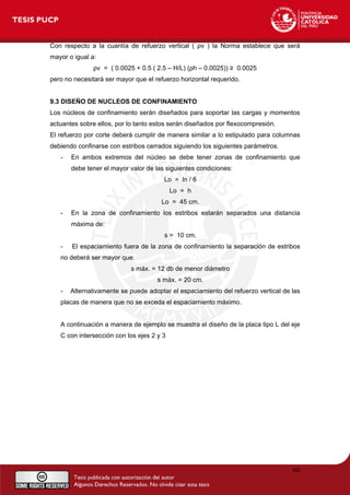Con respecto a la cuantía de refuerzo vertical ( ρv ) la Norma establece que será
mayor o igual a:
ρv = ( 0.0025 + 0.5 ( 2.5 – H/L) (ρh – 0.0025)) ≥ 0.0025
pero no necesitará ser mayor que el refuerzo horizontal requerido.
9.3 DISEÑO DE NUCLEOS DE CONFINAMIENTO
Los núcleos de confinamiento serán diseñados para soportar las cargas y momentos
actuantes sobre ellos, por lo tanto estos serán diseñados por flexocompresión.
El refuerzo por corte deberá cumplir de manera similar a lo estipulado para columnas
debiendo confinarse con estribos cerrados siguiendo los siguientes parámetros.
- En ambos extremos del núcleo se debe tener zonas de confinamiento que
debe tener el mayor valor de las siguientes condiciones:
Lo = ln / 6
Lo = h
Lo = 45 cm.
- En la zona de confinamiento los estribos estarán separados una distancia
máxima de:
s = 10 cm.
- El espaciamiento fuera de la zona de confinamiento la separación de estribos
no deberá ser mayor que:
s máx. = 12 db de menor diámetro
s máx. = 20 cm.
- Alternativamente se puede adoptar el espaciamiento del refuerzo vertical de las
placas de manera que no se exceda el espaciamiento máximo.
A continuación a manera de ejemplo se muestra el diseño de la placa tipo L del eje
C con intersección con los ejes 2 y 3
60
 