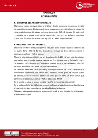 CAPITULO 1
INTRODUCCIÓN
1.1 OBJETIVOS DEL PRESENTE TRABAJO
El presente trabajo tiene por objeto el análisis y diseño estructural en concreto armado
de un edificio de siete (7) pisos destinados a departamentos, ubicado en la ciudad de
Lima en el distrito de Miraflores, sobre un terreno de 617 m2 de área. El suelo está
constituido de la grava típica de la ciudad de Lima, con un esfuerzo admisible
(Capacidad Portante) del terreno de 4 Kg./cm2
a 1.30 m. de profundidad.
1.2 ARQUITECTURA DEL PROYECTO
El edificio consta de siete pisos (primer piso, seis pisos típicos y azotea) cada uno de
los cuales tiene 300 m2 de área techada que incluye las áreas comunes como el
ascensor, escaleras y hall de acceso.
El primer piso esta constituido por un departamento de 225 m2 con tres dormitorios,
tres baños, sala, comedor, cocina, patio de servicio, terraza, cuarto de lavado, cuarto
de servicio y baño de servicio. En el primer piso se ubica el hall del ingreso principal,
ascensor, escaleras y acceso a los estacionamientos.
En cada uno de los seis pisos típicos hay dos departamentos de 139 m2 cada uno que
incluyen tres dormitorios, dos baños, sala, comedor, cocina, patio de servicio, cuarto
de servicio, baño de servicio; además en cada piso se tiene un área común que
conforman el ascensor, escalera y hall de acceso de 22 m2.
En la azotea se ubica el tanque elevado y cuarto de máquinas del ascensor.
En la parte posterior del edificio se encuentra ubicado el estacionamiento, la cisterna y
el cuarto de bombas que estará enterrado al lado de la cisterna.
El ingreso a los estacionamientos se encuentra en el al lado derecho del edificio junto
a la entrada principal.
1
 