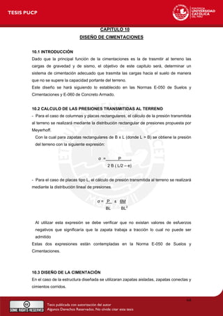 CAPITULO 10
DISEÑO DE CIMENTACIONES
10.1 INTRODUCCIÓN
Dado que la principal función de la cimentaciones es la de trasmitir al terreno las
cargas de gravedad y de sismo, el objetivo de este capitulo será, determinar un
sistema de cimentación adecuado que trasmita las cargas hacia el suelo de manera
que no se supere la capacidad portante del terreno.
Este diseño se hará siguiendo lo establecido en las Normas E-050 de Suelos y
Cimentaciones y E-060 de Concreto Armado.
10.2 CALCULO DE LAS PRESIONES TRANSMITIDAS AL TERRENO
- Para el caso de columnas y placas rectangulares, el cálculo de la presión transmitida
al terreno se realizará mediante la distribución rectangular de presiones propuesta por
Meyerhoff.
Con la cual para zapatas rectangulares de B x L (donde L > B) se obtiene la presión
del terreno con la siguiente expresión:
σ = P .
2 B ( L/2 – e)
- Para el caso de placas tipo L, el cálculo de presión transmitida al terreno se realizará
mediante la distribución lineal de presiones.
σ = P ± 6M
BL BL2
Al utilizar esta expresión se debe verificar que no existan valores de esfuerzos
negativos que significaría que la zapata trabaja a tracción lo cual no puede ser
admitido
Estas dos expresiones están contempladas en la Norma E-050 de Suelos y
Cimentaciones.
10.3 DISEÑO DE LA CIMENTACIÓN
En el caso de la estructura diseñada se utilizaran zapatas aisladas, zapatas conectas y
cimientos corridos.
64
 