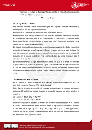 - Finalmente se realiza el diseño por flexión, donde le momento último actuante
se halla en el borde la columna.
Mu = wu B x2
2
10.3.2 Zapatas Conectadas
Las zapatas conectas están conformadas por dos zapatas aisladas (excéntrica y
central) unidas por una viga de cimentación.
El diseño de la zapata central es similar al de una zapata aislada.
Para el diseño de la zapata excéntrica no se toma en cuenta los momentos actuantes
en la dirección perpendicular a su excentricidad ya que estos momentos serán
tomados por la viga de cimentación, tomando este criterio las zapata se diseña de la
misma manera que una zapata aislada.
La viga de cimentación se diseña para resistir flexiones provenientes de los momentos
actuantes en la zapata excéntrica, que no fueron tomados en cuenta para el diseño de
esta ultima; además se debe tomar en cuenta le momento producido por la carga axial
(actuante en la zapata excéntrica) y la excentricidad de su punto de acción con el
centroide de la zapata.
El refuerzo inferior de la viga de cimentación debe ser igual a la mitad del refuerzo
superior necesario, debido a que estas vigas normalmente son de aproximadamente
90 cm. se debe colocar refuerzo horizontal cada 30 cm., los estribos deben cumplir
con lo especificado para vigas sujetas a carga sísmica con una separación máxima de
30cm.
10.3.2 Diseño de Viga Invertida
En la cimentación se considera una viga invertida simplemente apoyada en las dos
alas de la placa tipo Canal de 5.70 x 1.60 del eje E.
Esta viga se encuentra sometida al esfuerzo producido por la reacción del suelo,
después del análisis se decide colocar la siguiente cantidad de acero positivo y
negativo:
As positivo. = 59.26 cm2 = 12 Ф 1”
As negativo = 20.08 cm2 = 4 Ф 1”
Para la distribución de estribos se tomará en cuenta la recomendación de la Norma
E-060 de Concreto Armado, por lo tanto se tendrá la siguiente distribución de estribos
a cada lado de la viga: [] 3/4” , 1 @ 0.05, 5 @ 0.10, 5 @ 0.15, resto @ 0.25 m.,
además por ser una viga de un peralte igual a 90 cm. se colocará refuerzo longitudinal
en las paredes de la viga cada 30 cm.
66
 