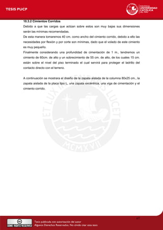 10.3.2 Cimientos Corridos
Debido a que las cargas que actúan sobre estos son muy bajas sus dimensiones
serán las mínimas recomendadas.
De esta manera tomaremos 40 cm. como ancho del cimiento corrido, debido a ello las
necesidades por flexión y por corte son mínimas, dado que el volado de este cimiento
es muy pequeño.
Finalmente considerando una profundidad de cimentación de 1 m., tendremos un
cimiento de 60cm. de alto y un sobrecimiento de 55 cm. de alto, de los cuales 15 cm.
están sobre el nivel del piso terminado el cual servirá para proteger el ladrillo del
contacto directo con el terreno.
A continuación se mostrara el diseño de la zapata aislada de la columna 80x25 cm., la
zapata aislada de la placa tipo L, una zapata excéntrica, una viga de cimentación y el
cimiento corrido.
67
 