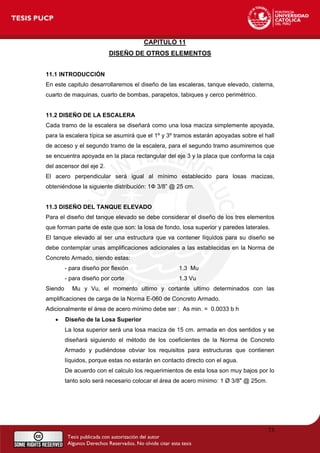 CAPITULO 11
DISEÑO DE OTROS ELEMENTOS
11.1 INTRODUCCIÓN
En este capitulo desarrollaremos el diseño de las escaleras, tanque elevado, cisterna,
cuarto de maquinas, cuarto de bombas, parapetos, tabiques y cerco perimétrico.
11.2 DISEÑO DE LA ESCALERA
Cada tramo de la escalera se diseñará como una losa maciza simplemente apoyada,
para la escalera típica se asumirá que el 1º y 3º tramos estarán apoyadas sobre el hall
de acceso y el segundo tramo de la escalera, para el segundo tramo asumiremos que
se encuentra apoyada en la placa rectangular del eje 3 y la placa que conforma la caja
del ascensor del eje 2.
El acero perpendicular será igual al mínimo establecido para losas macizas,
obteniéndose la siguiente distribución: 1Ф 3/8” @ 25 cm.
11.3 DISEÑO DEL TANQUE ELEVADO
Para el diseño del tanque elevado se debe considerar el diseño de los tres elementos
que forman parte de este que son: la losa de fondo, losa superior y paredes laterales.
El tanque elevado al ser una estructura que va contener líquidos para su diseño se
debe contemplar unas amplificaciones adicionales a las establecidas en la Norma de
Concreto Armado, siendo estas:
- para diseño por flexión 1.3 Mu
- para diseño por corte 1.3 Vu
Siendo Mu y Vu, el momento ultimo y cortante ultimo determinados con las
amplificaciones de carga de la Norma E-060 de Concreto Armado.
Adicionalmente el área de acero mínimo debe ser : As min. = 0.0033 b h
• Diseño de la Losa Superior
La losa superior será una losa maciza de 15 cm. armada en dos sentidos y se
diseñará siguiendo el método de los coeficientes de la Norma de Concreto
Armado y pudiéndose obviar los requisitos para estructuras que contienen
líquidos, porque estas no estarán en contacto directo con el agua.
De acuerdo con el calculo los requerimientos de esta losa son muy bajos por lo
tanto solo será necesario colocar el área de acero mínimo: 1 Ø 3/8" @ 25cm.
73
 