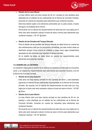 • Diseño de la Losa Inferior
La losa inferior será una losa maciza de 20 cm. armada en dos sentidos será
diseñada por el método de los coeficientes de la Norma de Concreto Armado,
tomando en cuenta los requisitos para elementos que contienen líquidos.
Esta losa estará sujeta a los esfuerzos producidos por su peso propio, el peso
del agua y el acabado de la misma.
De acuerdo con el cálculo los requerimientos de esta losa son muy bajos por lo
tanto solo será necesario colocar el área de acero mínimo para elementos que
contienen líquidos: 1 Ø 1/2" @ 20cm.
• Diseño de las Paredes del Tanque Elevado
Para el diseño de las paredes del tanque elevado se debe tomar en cuenta las
dos solicitaciones a las que se encuentran sometidas, por este motivo estas se
diseñarán primero como muros en voladizo y luego como vigas simplemente
apoyadas en las columnas que soportan el tanque elevado.
En el diseño de éstas se debe tener en cuenta los requerimientos para
elementos que soportan líquidos.
11.4 DISEÑO DE LA CISTERNA
La condición crítica para el diseño de la cisterna se presenta cuando esta se encuentra
vacía, y se seguirá los requerimientos para estructuras que soportan líquidos y los de
la Norma de Concreto Armado.
• Diseño de la Losa Superior
Esta será una losa maciza armada en dos sentidos de 20cm. y será diseñada
siguiendo el método de los coeficientes recomendado en la Norma de Concreto
Armado. De acuerdo con el calculo los requerimientos de esta losa son muy
bajos por lo tanto solo será necesario colocar el área de acero mínimo: 1 Ø 3/8"
@ 20cm.
• Diseño de la Losa Inferior
La losa inferior será una losa maciza armada en dos sentidos de 20 cm. de
espesor y será diseñada por el método de los coeficientes de la Norma de
Concreto Armado, tomando en cuenta los requisitos para elementos que
contienen líquidos.
De acuerdo con el cálculo los requerimientos de esta losa son muy bajos por lo
tanto solo será necesario colocar el área de acero mínimo para elementos que
contienen líquidos: 1 Ø 1/2" @ 20cm.
74
 