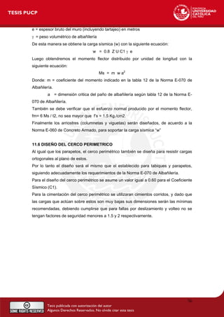 e = espesor bruto del muro (incluyendo tartajeo) en metros
γ = peso volumétrico de albañilería
De esta manera se obtiene la carga sísmica (w) con la siguiente ecuación:
w = 0.8 Z U C1 γ e
Luego obtendremos el momento flector distribuido por unidad de longitud con la
siguiente ecuación:
Ms = m w a2
Donde: m = coeficiente del momento indicado en la tabla 12 de la Norma E-070 de
Albañilería.
a = dimensión critica del paño de albañilería según tabla 12 de la Norma E-
070 de Albañilería.
También se debe verificar que el esfuerzo normal producido por el momento flector,
fm= 6 Ms / t2, no sea mayor que f’s = 1.5 Kg./cm2.
Finalmente los arriostres (columnetas y viguetas) serán diseñados, de acuerdo a la
Norma E-060 de Concreto Armado, para soportar la carga sísmica “w”
11.6 DISEÑO DEL CERCO PERIMETRICO
Al igual que los parapetos, el cerco perimétrico también se diseña para resistir cargas
ortogonales al plano de estos.
Por lo tanto el diseño será el mismo que el establecido para tabiques y parapetos,
siguiendo adecuadamente los requerimientos de la Norma E-070 de Albañilería.
Para el diseño del cerco perimétrico se asume un valor igual a 0.60 para el Coeficiente
Sísmico (C1).
Para la cimentación del cerco perimétrico se utilizaran cimientos corridos, y dado que
las cargas que actúan sobre estos son muy bajas sus dimensiones serán las mínimas
recomendadas, debiendo cumplirse que para fallas por deslizamiento y volteo no se
tengan factores de seguridad menores a 1.5 y 2 respectivamente.
76
 