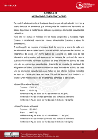 CAPITULO 12
METRADO DE CONCRETO Y ACERO
Se realizó adicionalmente al diseño de la estructura, el metrado del concreto y
acero de todos los elementos que forman parte de la estructura de manera de
poder determinar la incidencia de estos en los distintos elementos estructurales
del edificio.
Para ello se realiza el metrado de las losas (aligeradas y macizas), vigas
(chatas y peraltadas), columnas, placas, cimentación (zapatas y vigas de
cimentación).
A continuación se muestra el metrado total de concreto y acero de cada uno
los elementos estructurales que forman el edificio, así también la cantidad de
kilogramos de acero por metro cúbico de concreto de cada uno de los
elementos estructurales, adicionalmente se muestra la cantidad de metros
cúbicos de concreto por metro cuadrado de área techada del edificio de cada
uno de los elementos estructurales, finalmente se muestra la cantidad de
kilogramos de acero por metro cuadrado de área techada del edificio de cada
uno de elementos estructurales, para hallar los dos últimos factores indicados
se tomo en cuenta que cada piso tiene 300 m2 de área techada haciendo un
total de 2100 m2 cuadrados de área techada para toda la edificación.
- Losas (Aligeradas y Macizas)
Concreto: 178.00 m3
Acero : 15171 Kg.
Incidencia de Kg. de acero por m3 de concreto: 85.4 Kg./m3
Incidencia de m3 de concreto por m2 de área techada: 0.08 m3/m2
Incidencia de Kg. de acero por m2 de área de techada: 7.2 Kg./m2
- Vigas (Peraltadas y Chatas)
Concreto: 105.00m3
Acero : 14470 Kg.
Incidencia de Kg. de acero por m3 de concreto: 137.9 Kg./m3
Incidencia de m3 de concreto por m2 de área techada: 0.05 m3/m2
Incidencia de Kg. de acero por m2 de área de techada: 6.9 Kg./m2
80
 