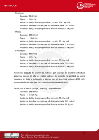 - Columnas
Concreto: 19.00 m3
Acero : 3044 Kg.
Incidencia de Kg. de acero por m3 de concreto: 164.7 Kg./m3
Incidencia de m3 de concreto por m2 de área techada: 0.01 m3/m2
Incidencia de Kg. de acero por m2 de área de techada: 1.5 Kg./m2
- Placas
Concreto: 203.00 m3
Acero : 15848 Kg.
Incidencia de Kg. de acero por m3 de concreto: 78.1 Kg./m3
Incidencia de m3 de concreto por m2 de área techada: 0.10 m3/m2
Incidencia de Kg. de acero por m2 de área de techada: 7.6 Kg./m2
- Cimentación
Concreto: 114.00m3
Acero : 6094 Kg.
Incidencia de Kg. de acero por m3 de concreto: 53.5 Kg./m3
Incidencia de m3 de concreto por m2 de área techada: 0.05 m3/m2
Incidencia de Kg. de acero por m2 de área de techada: 2.9 Kg./m2
Finalmente después de obtener los metrados por cada tipo de elemento estructural
podemos obtener el total de metros cúbicos de concreto, la cantidad de acero
necesaria en toda la edificación y además con el área total techada (2100 m2),
podemos hallar los tres tipos de incidencia para toda la edificación.
- Para todo el edificio (Incluye Cisterna y Tanque elevado)
Concreto: 618.00 m3
Acero : 54626 Kg.
Incidencia de Kg. de acero por m3 de concreto: 88.4 Kg./m3
Incidencia de m3 de concreto por m2 de área techada: 0.29 m3/m2
Incidencia de Kg. de acero por m2 de área de techada: 26 Kg./m2
81
 