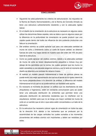 CONCLUSIONES
• Siguiendo los adecuadamente los criterios de estructuración, los requisitos de
la Norma de Diseño Sismorresistente y de la Norma de Concreto Armado se
tiene una estructura suficientemente resistente y con la adecuada rigidez
lateral.
• En el diseño de la cimentación de la estructura es necesario en algunos casos
utilizar las denominas falsas zapatas, esto se debe a que en algunos casos por
la diferencia en la profundidad de cimentación se puede producir que una
zapata quede dentro del bulbo de influencia de otra pudiendo producirse una
falla en la cimentación.
• Del análisis sísmico se puede apreciar que para una adecuada cantidad de
muros de corte y cimentando sobre un suelo de buena calidad, se obtienen
fuerzas de corte muy bajas siendo en nuestro caso del orden del 16% de peso
total de la estructura.
• Como se puede apreciar del análisis sísmico, debido a la adecuada cantidad
de muros de corte se tienen desplazamientos pequeños e incluso muy por
debajo de los permitidos por la norma, los cuales generan que los muros no
estén sometidos a una elevada exigencia sísmica y por lo tanto al momento del
diseño se obtendrá una cantidad de refuerzo liviano.
• Al realizar un modelo pseudo tridimensional a base de pórticos planos se
puede tener una mejor aproximación de cual es el aporte en la rigidez lateral de
los muros perpendiculares a la dirección de análisis, a diferencia del modelo
tridimensional en el cual no se puede estimar con facilidad este aporte.
• Es necesario al momento de planear un edificio que los diseñadores de este
(Arquitectos e Ingenieros), estén en constante comunicación para así poder
tener una adecuada distribución de ambientes que permitan tener una
adecuada distribución de elementos resistentes que no interfieran con la
arquitectura, también para que no se tenga una mayor cantidad de muros de
corte en un sentido que el otro o que estos estén concentrados a un lado de la
estructura.
• En la estructura fue necesario colocar vigas de cimentación en todos los ejes
de la dirección X-X, debido a los momentos que se producen por la
excentricidad de las cargas verticales los cuales sumados a los momentos
provenientes del análisis sísmico son importantes y deben ser resistidas por
estas.
82
 