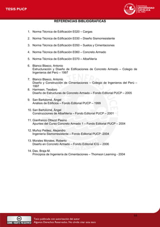 REFERENCIAS BIBLIOGRAFICAS
1. Norma Técnica de Edificación E020 – Cargas
2. Norma Técnica de Edificación E030 – Diseño Sismorresistente
3. Norma Técnica de Edificación E050 – Suelos y Cimentaciones
4. Norma Técnica de Edificación E060 – Concreto Armado
5. Norma Técnica de Edificación E070 – Albañilería
6. Blanco Blasco, Antonio
Estructuración y Diseño de Edificaciones de Concreto Armado – Colegio de
Ingenieros del Perú – 1997
7. Blanco Blasco, Antonio
Diseño y Construcción de Cimentaciones – Colegio de Ingenieros del Perú –
1997
8. Harmsen, Teodoro
Diseño de Estructuras de Concreto Armado – Fondo Editorial PUCP – 2005
9. San Bartolomé, Ángel
Análisis de Edificios – Fondo Editorial PUCP – 1999
10. San Bartolomé, Ángel
Construcciones de Albañilería – Fondo Editorial PUCP – 2001
11. Gianfranco Ottazzi Pasino
Apuntes del Curso Concreto Armado 1 – Fondo Editorial PUCP – 2004
12. Muñoz Peláez, Alejandro
Ingeniería Sismorresistente – Fondo Editorial PUCP -2004
13. Morales Morales, Roberto
Diseño en Concreto Armado – Fondo Editorial ICG – 2006
14. Das, Braja M.
Principios de Ingeniería de Cimentaciones – Thomson Learning - 2004
84
 