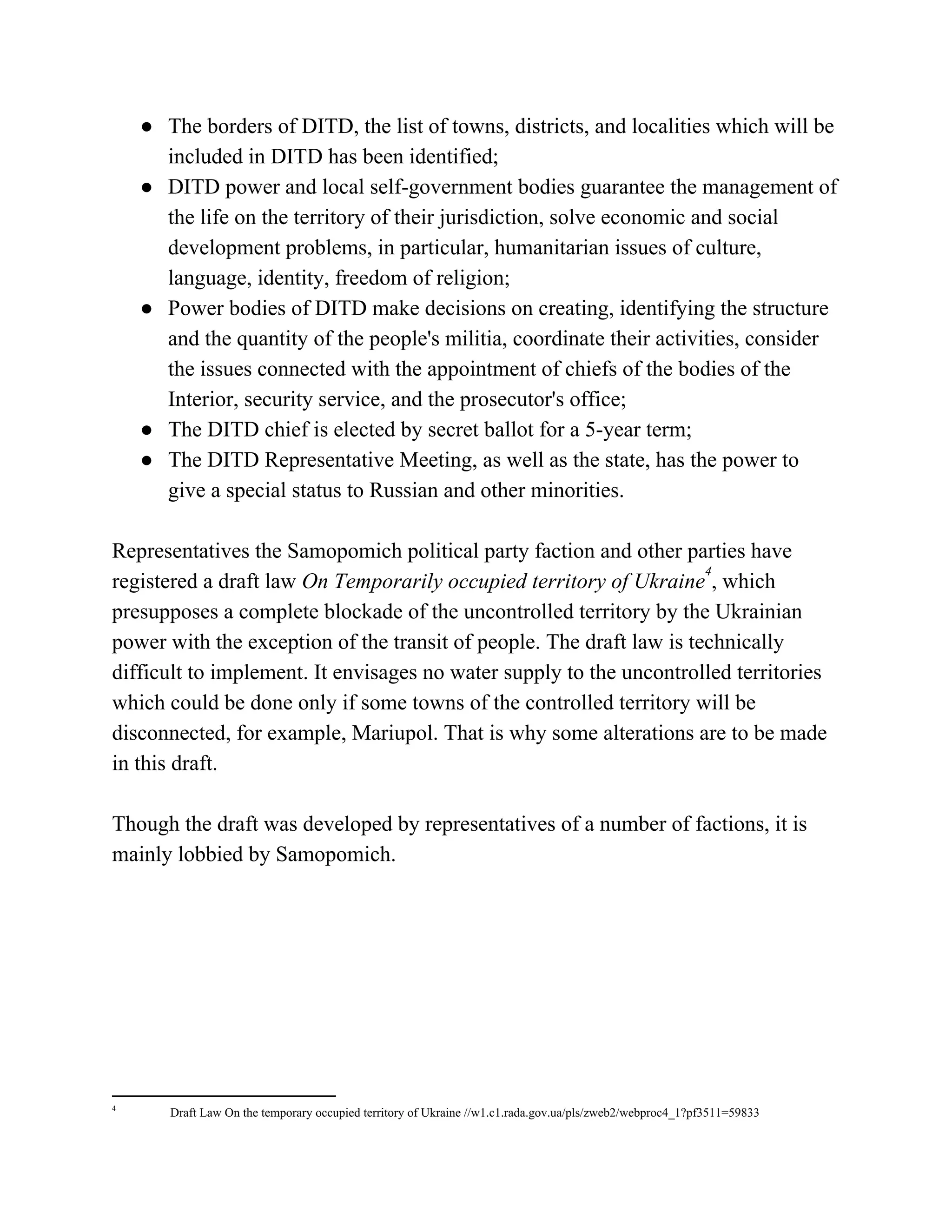 ● The borders of DITD, the list of towns, districts, and localities which will be
included in DITD has been identified;
● DITD power and local self-government bodies guarantee the management of
the life on the territory of their jurisdiction, solve economic and social
development problems, in particular, humanitarian issues of culture,
language, identity, freedom of religion;
● Power bodies of DITD make decisions on creating, identifying the structure
and the quantity of the people's militia, coordinate their activities, consider
the issues connected with the appointment of chiefs of the bodies of the
Interior, security service, and the prosecutor's office;
● The DITD chief is elected by secret ballot for a 5-year term;
● The DITD Representative Meeting, as well as the state, has the power to
give a special status to Russian and other minorities.
Representatives the Samopomich political party faction and other parties have
registered a draft law​ On Temporarily occupied territory of Ukraine , which
4
presupposes a complete blockade of the uncontrolled territory by the Ukrainian
power with the exception of the transit of people. The draft law is technically
difficult to implement. It envisages no water supply to the uncontrolled territories
which could be done only if some towns of the controlled territory will be
disconnected, for example, Mariupol. That is why some alterations are to be made
in this draft.
Though the draft was developed by representatives of a number of factions, it is
mainly lobbied by Samopomich.
4
Draft Law On the temporary occupied territory of Ukraine //w1.c1.rada.gov.ua/pls/zweb2/webproc4_1?pf3511=59833
 
