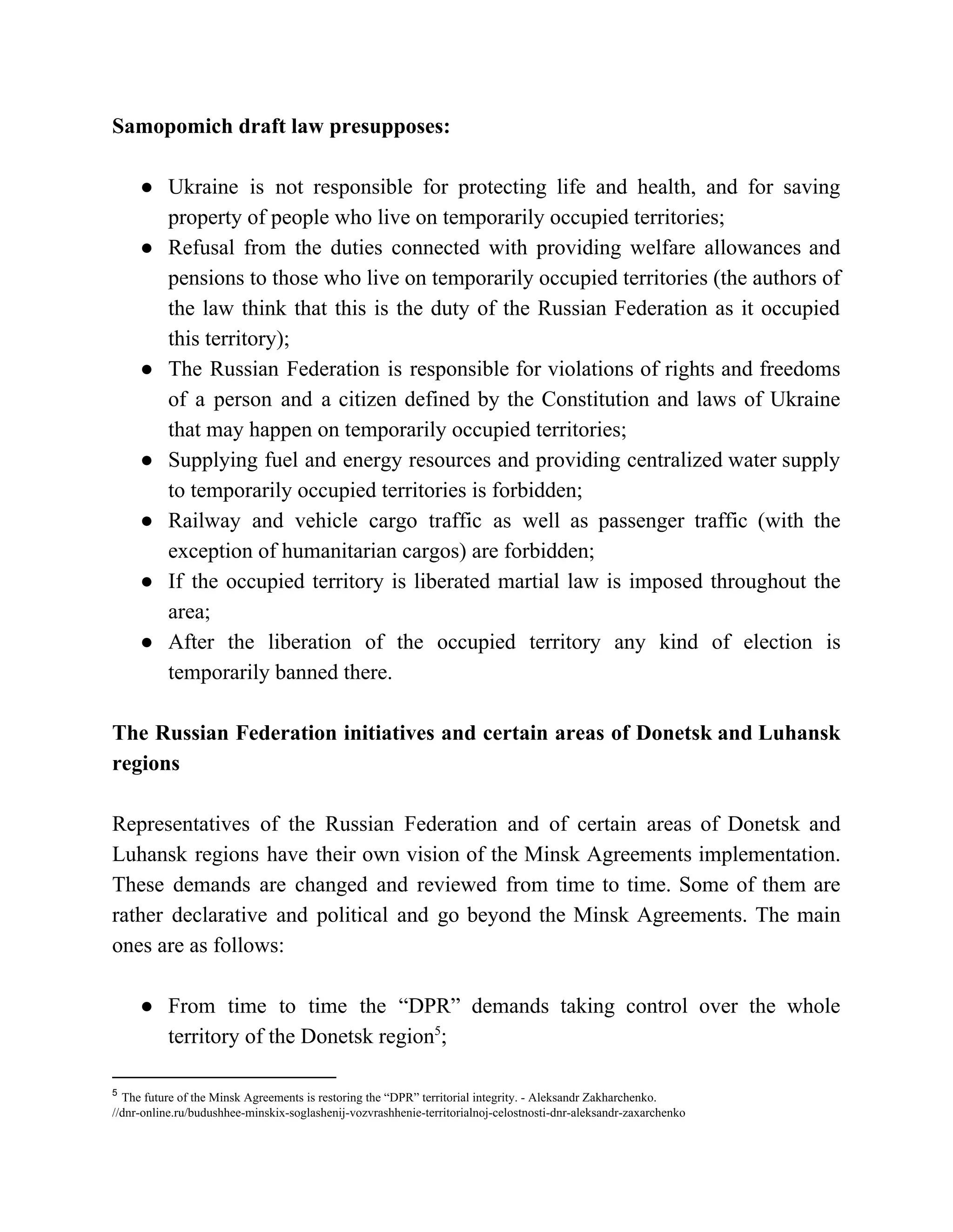 Samopomich draft law presupposes:
● Ukraine is not responsible for protecting life and health, and for saving
property of people who live on temporarily occupied territories;
● Refusal from the duties connected with providing welfare allowances and
pensions to those who live on temporarily occupied territories (the authors of
the law think that this is the duty of the Russian Federation as it occupied
this territory);
● The Russian Federation is responsible for violations of rights and freedoms
of a person and a citizen defined by the Constitution and laws of Ukraine
that may happen on temporarily occupied territories;
● Supplying fuel and energy resources and providing centralized water supply
to temporarily occupied territories is forbidden;
● Railway and vehicle cargo traffic as well as passenger traffic (with the
exception of humanitarian cargos) are forbidden;
● If the occupied territory is liberated martial law is imposed throughout the
area;
● After the liberation of the occupied territory any kind of election is
temporarily banned there.
The Russian Federation initiatives and certain areas of Donetsk and Luhansk
regions
Representatives of the Russian Federation and of certain areas of Donetsk and
Luhansk regions have their own vision of the Minsk Agreements implementation.
These demands are changed and reviewed from time to time. Some of them are
rather declarative and political and go beyond the Minsk Agreements. The main
ones are as follows:
● From time to time the “DPR” demands taking control over the whole
territory of the Donetsk region ;5
5
​The future of the Minsk Agreements is restoring the “DPR” territorial integrity. - Aleksandr Zakharchenko.
//dnr-online.ru/budushhee-minskix-soglashenij-vozvrashhenie-territorialnoj-celostnosti-dnr-aleksandr-zaxarchenko
 