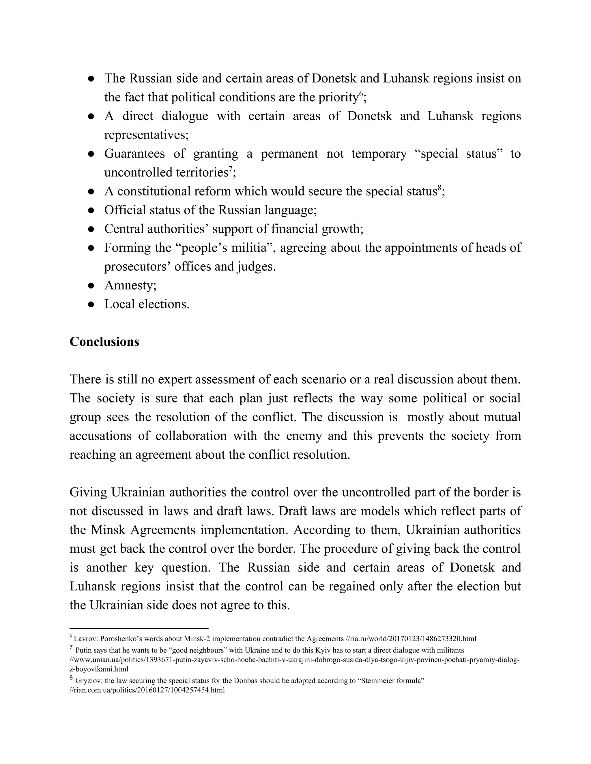 ● The Russian side and certain areas of Donetsk and Luhansk regions insist on
the fact that political conditions are the priority ;6
● A direct dialogue with certain areas of Donetsk and Luhansk regions
representatives;
● Guarantees of granting a permanent not temporary “special status” to
uncontrolled territories ;7
● A constitutional reform which would secure the special status ;8
● Official status of the Russian language;
● Central authorities’ support of financial growth;
● Forming the “people’s militia”, agreeing about the appointments of heads of
prosecutors’ offices and judges.
● Amnesty;
● Local elections.
Conclusions
There is still no expert assessment of each scenario or a real discussion about them.
The society is sure that each plan just reflects the way some political or social
group sees the resolution of the conflict. The discussion is mostly about mutual
accusations of collaboration with the enemy and this prevents the society from
reaching an agreement about the conflict resolution.
Giving Ukrainian authorities the control over the uncontrolled part of the border is
not discussed in laws and draft laws. Draft laws are models which reflect parts of
the Minsk Agreements implementation. According to them, Ukrainian authorities
must get back the control over the border. The procedure of giving back the control
is another key question. The Russian side and certain areas of Donetsk and
Luhansk regions insist that the control can be regained only after the election but
the Ukrainian side does not agree to this.
6
Lavrov: Poroshenko’s words about Minsk-2 implementation contradict the Agreements //ria.ru/world/20170123/1486273320.html
7
​Putin says that he wants to be “good neighbours” with Ukraine and to do this Kyiv has to start a direct dialogue with militants
//www.unian.ua/politics/1393671-putin-zayaviv-scho-hoche-bachiti-v-ukrajini-dobrogo-susida-dlya-tsogo-kijiv-povinen-pochati-pryamiy-dialog-
z-boyovikami.html
8
​Gryzlov: the law securing the special status for the Donbas should be adopted according to “Steinmeier formula”
//rian.com.ua/politics/20160127/1004257454.html
 