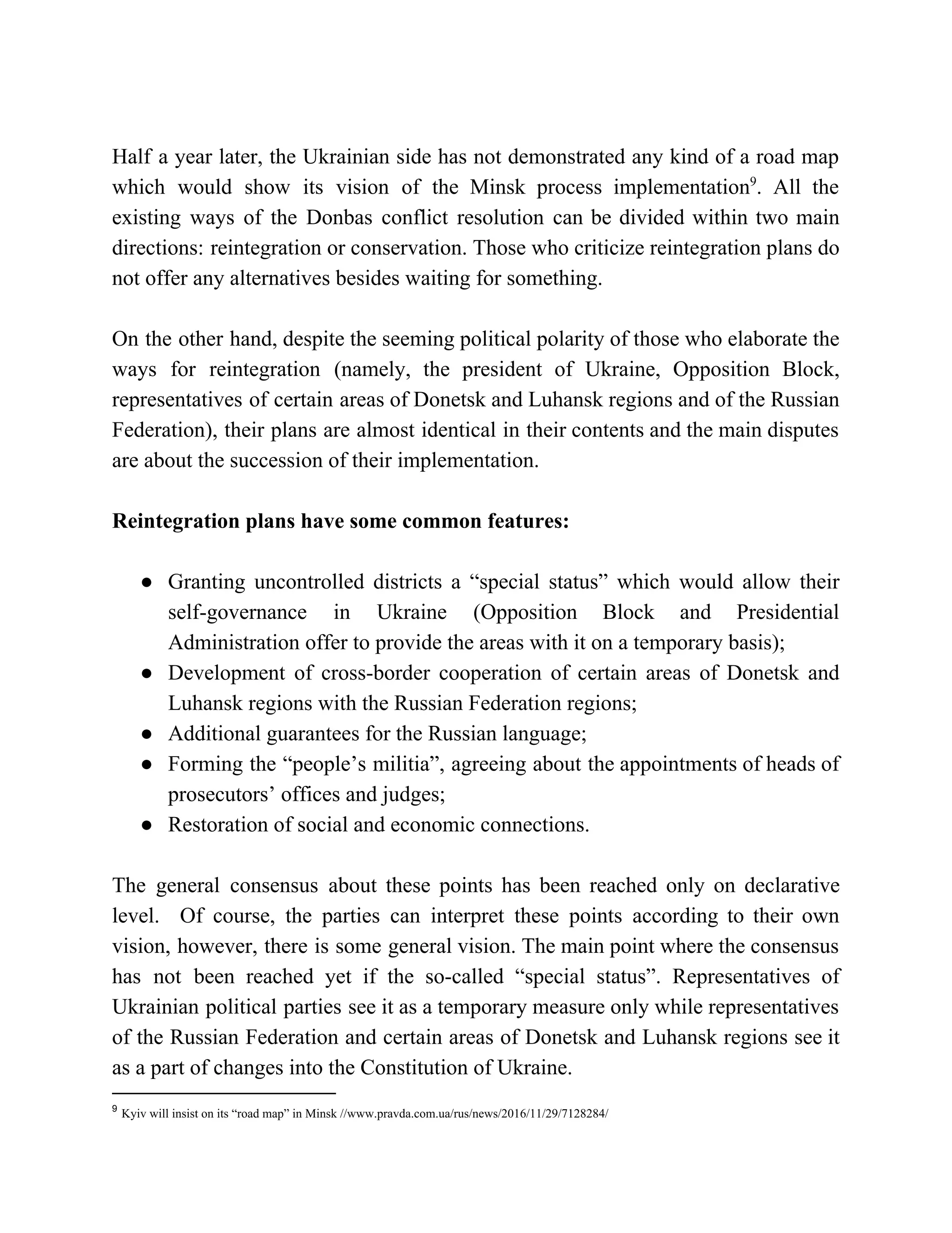 Half a year later, the Ukrainian side has not demonstrated any kind of a road map
which would show its vision of the Minsk process implementation . All the9
existing ways of the Donbas conflict resolution can be divided within two main
directions: reintegration or conservation. Those who criticize reintegration plans do
not offer any alternatives besides waiting for something.
On the other hand, despite the seeming political polarity of those who elaborate the
ways for reintegration (namely, the president of Ukraine, Opposition Block,
representatives of certain areas of Donetsk and Luhansk regions and of the Russian
Federation), their plans are almost identical in their contents and the main disputes
are about the succession of their implementation.
Reintegration plans have some common features:
● Granting uncontrolled districts a “special status” which would allow their
self-governance in Ukraine (Opposition Block and Presidential
Administration offer to provide the areas with it on a temporary basis);
● Development of cross-border cooperation of certain areas of Donetsk and
Luhansk regions with the Russian Federation regions;
● Additional guarantees for the Russian language;
● Forming the “people’s militia”, agreeing about the appointments of heads of
prosecutors’ offices and judges;
● Restoration of social and economic connections.
The general consensus about these points has been reached only on declarative
level. Of course, the parties can interpret these points according to their own
vision, however, there is some general vision. The main point where the consensus
has not been reached yet if the so-called “special status”. Representatives of
Ukrainian political parties see it as a temporary measure only while representatives
of the Russian Federation and certain areas of Donetsk and Luhansk regions see it
as a part of changes into the Constitution of Ukraine.
9
​Kyiv will insist on its “road map” in Minsk //www.pravda.com.ua/rus/news/2016/11/29/7128284/
 