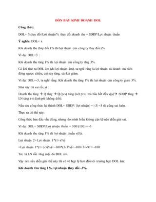 ĐÒN BẨY KINH DOANH DOL
Công thức:
DOL= %thay đổi Lợi nhuận/% thay đổi doanh thu = SDĐP/Lợi nhuận thuần
Ý nghĩa: DOL= x
Khi doanh thu thay đổi 1% thì lợi nhuận của công ty thay đổi x%.
Ví dụ: DOL=3 :
Khi doanh thu tăng 1% thì lợi nhuận của công ty tăng 3%.
Có khi tính ra DOL âm (do lợi nhuận âm), ta nghĩ rằng là lợi nhuận và doanh thu biến
động ngược chiều, cái này tăng, cái kia giảm.
Ví dụ: DOL=-3, ta nghĩ rằng: Khi doanh thu tăng 1% thì lợi nhuận của công ty giảm 3%.
Như vậy thì sai rồi, vì :
Doanh thu tăng  Q tăng  Q.(p-v) tăng (xét p>v, mà hầu hết đều vậy) SDĐP tăng 
LN tăng (vì định phí không đổi).
Nếu sửa công thức lại thành DOL= SDĐP/ |lợi nhuận| = |-3| =3 thì cũng sai luôn.
Thực ra thì thế này:
Công thức ban đầu vẫn đúng, nhưng do mình hiểu không cặn kẽ nên diễn giải sai.
Ví dụ: DOL= SDĐP/Lợi nhuận thuần = 300/(100) = -3
Khi doanh thu tăng 1% thì lợi nhuận thuần sẽ là:
Lợi nhuận 2= Lợi nhuận 1*(1+x%)
=Lợi nhuận 1*(1+(-3)%)= -100*(1-3%)= -100+3=-97 > -100
Tức là LN vẫn tăng mặc dù DOL âm.
Vậy nên nếu diễn giải thế này thì có vẻ hợp lý hơn đối với trường hợp DOL âm:
Khi doanh thu tăng 1%, lợi nhuận thay đổi -3%.
 