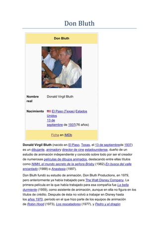 Don Bluth
Don Bluth
Nombre
real
Donald Virgil Bluth
Nacimiento El Paso (Texas) Estados
Unidos
13 de
septiembre de 1937(76 años)
Ficha en IMDb
Donald Virgil Bluth (nacido en El Paso, Texas, el 13 de septiembrede 1937)
es un dibujante, animadory director de cine estadounidense, dueño de un
estudio de animación independiente y conocido sobre todo por ser el creador
de numerosas películas de dibujos animados, destacando entre ellas títulos
como NIMH, el mundo secreto de la señora Brisby (1982),En busca del valle
encantado (1988) o Anastasia (1997).
Don Bluth fundó su estudio de animación, Don Bluth Productions, en 1979,
pero anteriormente ya había trabajado para The Walt Disney Company. La
primera película en la que había trabajado para esa compañía fue La bella
durmiente (1959), como asistente de animación, aunque en ella no figura en los
títulos de crédito. Después de ésta no volvió a trabajar en Disney hasta
los años 1970, período en el que hizo parte de los equipos de animación
de Robin Hood (1973), Los rescatadores (1977), y Pedro y el dragón
 