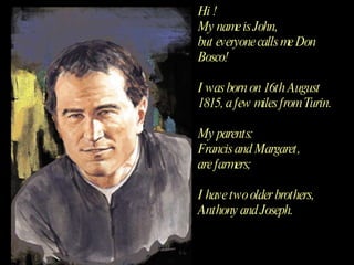Hi !  My name is John,  but everyone calls me Don Bosco! I was born on 16th August 1815, a few miles from Turin. My parents:  Francis and Margaret,  are farmers; I have two older brothers,  Anthony and Joseph. 