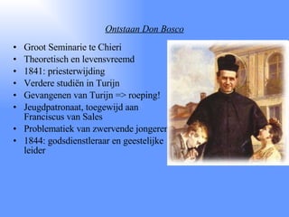 Ontstaan Don Bosco Groot Seminarie te Chieri Theoretisch en levensvreemd 1841: priesterwijding Verdere studiën in Turijn Gevangenen van Turijn => roeping! Jeugdpatronaat, toegewijd aan Franciscus van Sales Problematiek van zwervende jongeren 1844: godsdienstleraar en geestelijke leider 