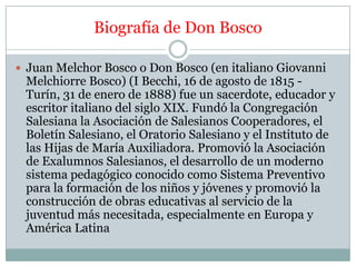 Biografía de Don Bosco

 Juan Melchor Bosco o Don Bosco (en italiano Giovanni
 Melchiorre Bosco) (I Becchi, 16 de agosto ...