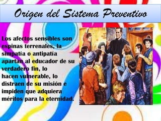 Origen del Sistema Preventivo
Los afectos sensibles son
espinas terrenales, la
simpatía o antipatía
apartan al educador de su
verdadero fin, lo
hacen vulnerable, lo
distraen de su misión e
impiden que adquiera
méritos para la eternidad.
 