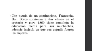 • Con ayuda de un seminarista, Francesia,
Don Bosco comienza a dar clases en el
oratorio y para 1860 tiene completa la
educación media para sus muchachos,
además insistía en que sus estudis fueron
los mejores.
 
