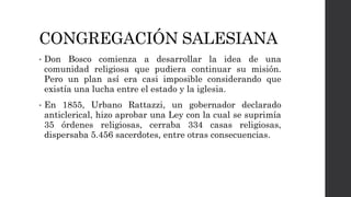 CONGREGACIÓN SALESIANA
• Don Bosco comienza a desarrollar la idea de una
comunidad religiosa que pudiera continuar su misión.
Pero un plan así era casi imposible considerando que
existía una lucha entre el estado y la iglesia.
• En 1855, Urbano Rattazzi, un gobernador declarado
anticlerical, hizo aprobar una Ley con la cual se suprimía
35 órdenes religiosas, cerraba 334 casas religiosas,
dispersaba 5.456 sacerdotes, entre otras consecuencias.
 